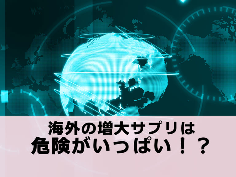 海外製の増大サプリは危険がいっぱい！？知らないと命にかかわる危険度を解説します。